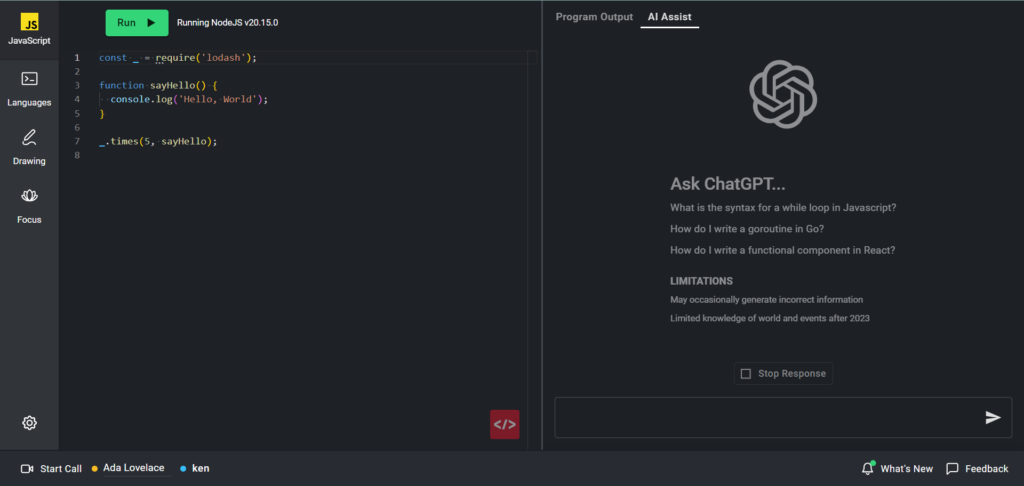 The image shows a coding environment in CoderPad with an integrated AI Assistant, likely powered by ChatGPT. Here’s a detailed description:

- **Code Editor (Left Side):**
  - The code editor on the left is running JavaScript using Node.js version 20.15.0.
  - The code displayed imports the Lodash library and defines a function named `sayHello` that logs "Hello, World!" to the console. The function is then executed five times using Lodash's `_.times` method.

- **Run Button:**
  - A green "Run" button is located at the top of the code editor, allowing the user to execute the code.

- **AI Assist Tab (Right Side):**
  - On the right side, there is a tab labeled "AI Assist," which provides a space to ask questions related to coding.
  - The interface suggests example questions like "What is the syntax for a while loop in Javascript?" or "How do I write a functional component in React?"
  - There’s also a disclaimer about the limitations of the AI, noting that it may occasionally generate incorrect information and has limited knowledge of world events after 2023.

- **Chat Input:**
  - At the bottom of the AI Assist section, there’s a text input field where users can type their questions to ask the AI.

- **User Information:**
  - At the bottom of the interface, it indicates that a user named "ken" is active in the session, along with another user, "Ada Lovelace."

This environment allows users to write and test code while having the option to get AI-assisted help on coding-related questions.