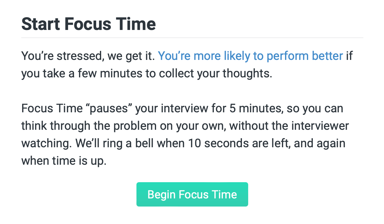 "start focus time. you're stressed, we get it. you're more likely to perform better if you take a few minutes to collect your thoughts. focus time "pauses" your interview for 5 minutes so you can think through the problem on your own, without the interviewer watching. we'll ring a bell when 10 seconds are left, and again when time is up."