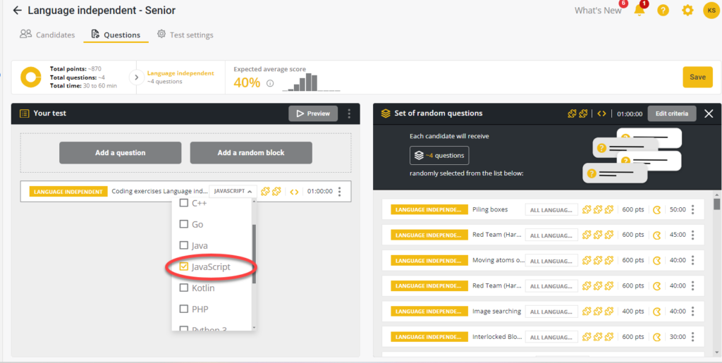 
The interface is titled "Language independent - Senior" and is part of a testing platform. It includes the following sections:

- **Header**: The top section shows navigation tabs including "Candidates," "Questions," and "Test settings." The current tab selected is "Questions."
  
- **Test Overview**:
  - **Total points**: ~870
  - **Total questions**: ~4
  - **Total time**: 30 to 60 min
  - **Expected average score**: 40%

- **Question Editing Section**: 
  - There's an option to "Add a question" or "Add a random block."
  - A "Language Independent" label is selected along with a coding exercise for "Language independent." The interface also allows selecting specific languages. In the drop-down list that appears, "JavaScript" is checked, indicating it has been selected. Other language options listed include C++, Go, Java, Kotlin, PHP, and Python 3.

- **Set of Random Questions**:
  - On the right, there’s a panel labeled "Set of random questions" where it indicates that each candidate will receive ~4 questions randomly selected from the list below.
  - The listed coding questions include:
    - Piling boxes (600 pts, 50:00 minutes)
    - Red Team (Hard) (600 pts, 45:00 minutes)
    - Moving atoms (600 pts, 40:00 minutes)
    - Image searching (400 pts, 40:00 minutes)
    - Interlocked Blocks (600 pts, 30:00 minutes)
  
- **Miscellaneous**:
  - There is a "Preview" button in the editing section to allow reviewing the test.
  - The interface also shows a "Save" button in the upper-right corner, with some notification icons next to it.


