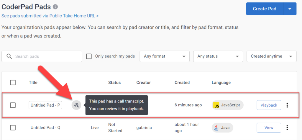 The image displays  the pads list dashboard. At the top, there's a header with the text "CoderPad Pads" followed by a subtitle that reads "See pads submitted via Public Take-Home URL >." Below the subtitle, there's a message informing the user that their organization's pads appear below and that they can search by pad creator or title, and filter by pad format or status.

The main area of the interface shows a list with various columns such as Title, Status, Creator, Created, Language, and an action button for each entry. The first entry in the list is highlighted and has a red arrow pointing to it. The entry is for a pad with a microphone icon, and hovering over it displays, "This pad has a call transcript. You can review it in playback." 
