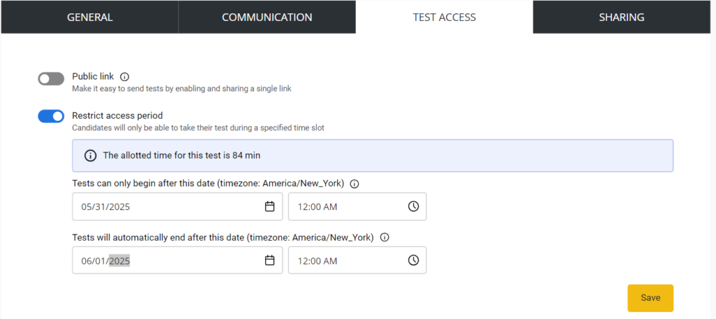 The image shows a settings screen for configuring test access parameters. Here is a detailed description of each section:1. **General Settings**:   - **Public link toggle (currently off)**: This option, when enabled, allows tests to be easily sent by sharing a single link.2. **Restrict Access Period (currently enabled)**:   - **Allotted time for this test**: The duration of the test is 84 minutes.   - **Tests can only begin after this date**:     - Date: 05/31/2025     - Time: 12:00 AM (Timezone: America/New_York)   - **Tests will automatically end after this date**:     - Date: 06/01/2025     - Time: 12:00 AM (Timezone: America/New_York)3. **Save Button**: A yellow button labeled "Save" is located at the bottom right corner of the screen, used to save the settings.4. **Tabs at the Top**:   - **General**   - **Communication**   - **Test Access** (currently selected)   - **Sharing**This layout allows the user to configure the accessibility and scheduling for a test, ensuring it can only be taken within a specified timeframe.