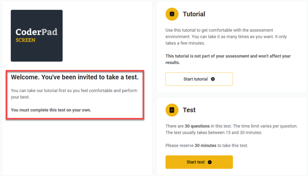 The image displays an invitation to take a test on the CoderPad platform. It has three main sections:

1. **Welcome Section**:
   - **Text**: "Welcome. You've been invited to take a test. You can take our tutorial first so you feel comfortable and perform your best. You must complete this test on your own."

2. **Tutorial Section** (on the right side):
   - **Title**: "Tutorial"
   - **Description**: "Use this tutorial to get comfortable with the assessment environment. You can take it as many times as you want. It only takes a few minutes. This tutorial is not part of your assessment and won’t affect your results."
   - **Button**: "Start tutorial" (with a right arrow icon)

3. **Test Section** (below the tutorial):
   - **Title**: "Test"
   - **Description**: "There are 30 questions in this test. The time limit varies per question. The test usually takes between 15 and 30 minutes. Please reserve 30 minutes to take this test."
   - **Button**: "Start test" (yellow with a right arrow icon)

The CoderPad logo is at the top left corner of the image.