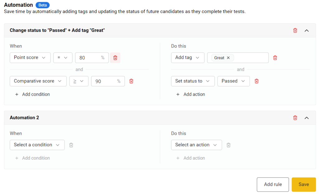 The image shows the "Automation (Beta)" section of a test settings page. This section is used to automatically add tags and update the status of candidates based on their test performance. Two automation rules are visible:1. The first rule is titled "Change status to 'Passed' + Add tag 'Great'." It has the following conditions and actions:   - **Conditions:**     - "Point score" equal to 80%.     - "Comparative score" greater than or equal to 90%.   - **Actions:**     - "Add tag" with the tag "Great."     - "Set status to" with the status "Passed."   - Options to add more conditions and actions are present.2. The second rule is labeled "Automation 2" and is currently empty, with dropdown menus to "Select a condition" and "Select an action." There are options to add more conditions and actions.There are delete icons next to each condition and action to remove them. Buttons to add more rules and to save the current configuration are visible at the bottom.