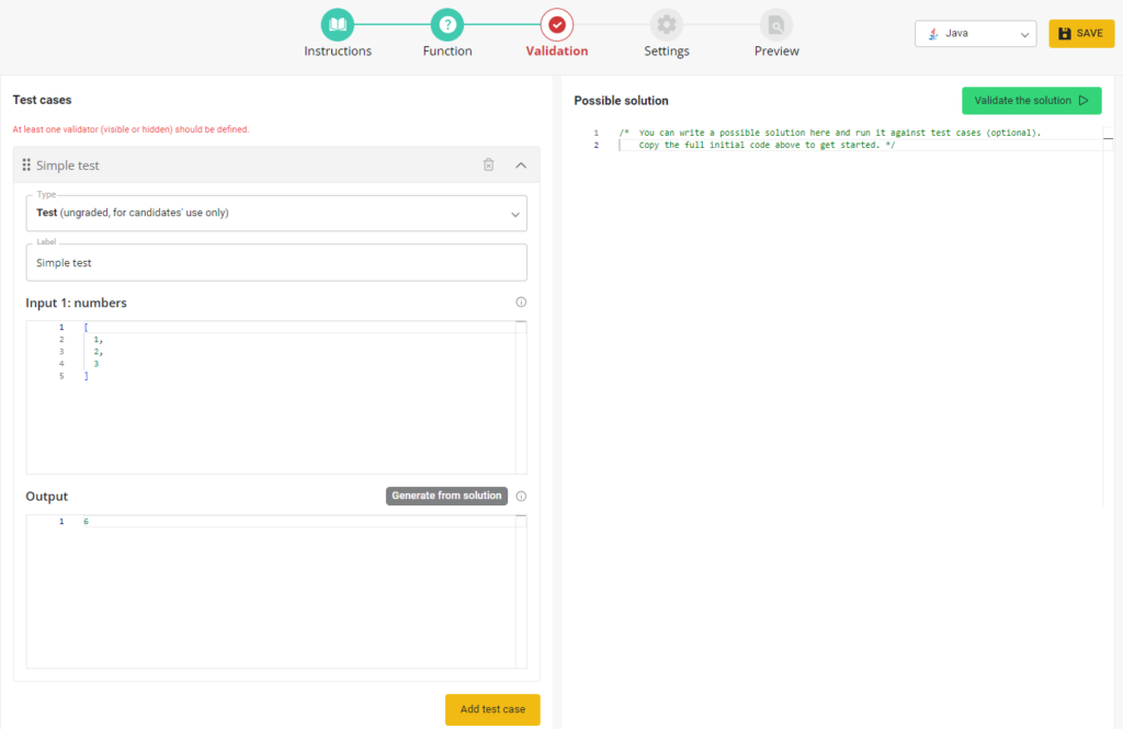 The image shows a screenshot of an online coding platform used to create and validate coding test cases. The interface is divided into sections:

1. **Left Panel:**
   - Labeled "Test cases" with a notification in red that says, "At least one validator (visible or hidden) should be defined."
   - A test case labeled "Simple test" is shown with the input "numbers" which contains the list `[1, 2, 3]`.
   - The expected output for this test case is `6`.
   - There is a button labeled "Add test case" at the bottom.

2. **Right Panel:**
   - A text area labeled "Possible solution" where a code can be written to solve the problem.
   - A green button labeled "Validate the solution" is located near the top of this panel.

3. **Top Bar:**
   - The top bar contains options: Instructions, Function, Validation, Settings, and Preview.
   - The Validation tab is currently active.
   - A dropdown menu at the top right indicates the programming language selected is Java.
   - A yellow "Save" button is visible at the top right corner.

This screenshot illustrates the process of setting up a coding test case, including defining inputs, expected outputs, and writing a possible solution for validation.